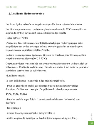2014-2015
Issae-Le Cnam Routes et Ouvrages d’art CCV028
61
2. Les liants Hydrocarbonés :
Les liants hydrocarbonés sont également appelés liants noirs ou bitumineux.
Les bitumes purs ont une consistance pâteuse au-dessus de 20°C se ramollissant
à partir de 35°C et deviennent liquides lorsqu'on les chauffe
(Entre 120°ce 170°C).
C'est ce qui fait, entre autres, leur Intérêt en technique routière puisque cette
propriété permet de les mélanger à chaud avec des granulats et obtenir après
refroidissement un mélange stable, l'enrobé.
Certains bitumes peuvent également être mis en émulsion pour être employés à
température moins élevée (30°C à 70°C).
On peut améliorer leurs qualités par ajout de caoutchouc naturel ou industriel, de
polymère,.... Ces liants modifiés sont réservés aux routes à fort trafic ou pour des
conditions particulières de sollicitations.
• Les liants chauds
Ils sont utilisés pour les enrobés et les enduits superficiels.
- Pour les enrobés on choisit des bitumes plus ou moins durs suivant les
domaines d'utilisation : exemple d'appellation du plus dur au plus mou
35/50, 50/70, 70/100.
- Pour les enduits superficiels, il est nécessaire d'abaisser la viscosité pour
pouvoir :
- les répandre ;
- assurer le collage au support et aux gravillons ;
- mettre en place la mosaïque de l'enduit (mise en place des gravillons).
 