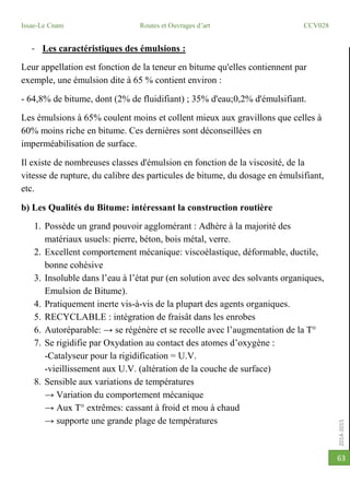 2014-2015
Issae-Le Cnam Routes et Ouvrages d’art CCV028
63
- Les caractéristiques des émulsions :
Leur appellation est fonction de la teneur en bitume qu'elles contiennent par
exemple, une émulsion dite à 65 % contient environ :
- 64,8% de bitume, dont (2% de fluidifiant) ; 35% d'eau;0,2% d'émulsifiant.
Les émulsions à 65% coulent moins et collent mieux aux gravillons que celles à
60% moins riche en bitume. Ces dernières sont déconseillées en
imperméabilisation de surface.
Il existe de nombreuses classes d'émulsion en fonction de la viscosité, de la
vitesse de rupture, du calibre des particules de bitume, du dosage en émulsifiant,
etc.
b) Les Qualités du Bitume: intéressant la construction routière
1. Possède un grand pouvoir agglomérant : Adhère à la majorité des
matériaux usuels: pierre, béton, bois métal, verre.
2. Excellent comportement mécanique: viscoélastique, déformable, ductile,
bonne cohésive
3. Insoluble dans l’eau à l’état pur (en solution avec des solvants organiques,
Emulsion de Bitume).
4. Pratiquement inerte vis-à-vis de la plupart des agents organiques.
5. RECYCLABLE : intégration de fraisât dans les enrobes
6. Autoréparable: → se régénère et se recolle avec l’augmentation de la T°
7. Se rigidifie par Oxydation au contact des atomes d’oxygène :
-Catalyseur pour la rigidification = U.V.
-vieillissement aux U.V. (altération de la couche de surface)
8. Sensible aux variations de températures
→ Variation du comportement mécanique
→ Aux T° extrêmes: cassant à froid et mou à chaud
→ supporte une grande plage de températures
 