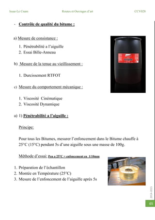 2014-2015
Issae-Le Cnam Routes et Ouvrages d’art CCV028
65
- Contrôle de qualité du bitume :
a) Mesure de consistance :
1. Pénétrabilité a l’aiguille
2. Essai Bille-Anneau
b) Mesure de la tenue au vieillissement :
1. Durcissement RTFOT
c) Mesure du comportement mécanique :
1. Viscosité Cinématique
2. Viscosité Dynamique
a) 1) Pénétrabilité a l’aiguille :
Principe:
Pour tous les Bitumes, mesurer l’enfoncement dans le Bitume chauffe à
25°C (15°C) pendant 5s d’une aiguille sous une masse de 100g.
Méthode d’essai: Pen a 25°C = enfoncement en 1/10mm
1. Préparation de l’échantillon
2. Montée en Température (25°C)
3. Mesure de l’enfoncement de l’aiguille après 5s
 