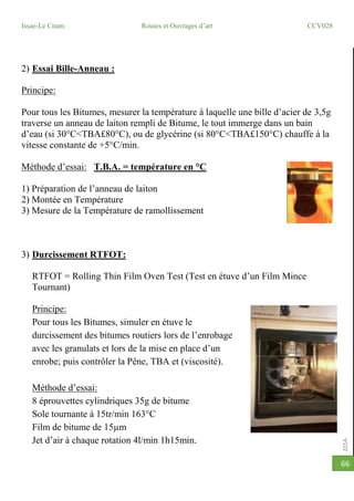 2014-2015
Issae-Le Cnam Routes et Ouvrages d’art CCV028
66
2) Essai Bille-Anneau :
Principe:
Pour tous les Bitumes, mesurer la température à laquelle une bille d’acier de 3,5g
traverse un anneau de laiton rempli de Bitume, le tout immerge dans un bain
d’eau (si 30°C<TBA£80°C), ou de glycérine (si 80°C<TBA£150°C) chauffe à la
vitesse constante de +5°C/min.
Méthode d’essai: T.B.A. = température en °C
1) Préparation de l’anneau de laiton
2) Montée en Température
3) Mesure de la Température de ramollissement
3) Durcissement RTFOT:
RTFOT = Rolling Thin Film Oven Test (Test en étuve d’un Film Mince
Tournant)
Principe:
Pour tous les Bitumes, simuler en étuve le
durcissement des bitumes routiers lors de l’enrobage
avec les granulats et lors de la mise en place d’un
enrobe; puis contrôler la Pêne, TBA et (viscosité).
Méthode d’essai:
8 éprouvettes cylindriques 35g de bitume
Sole tournante à 15tr/min 163°C
Film de bitume de 15µm
Jet d’air à chaque rotation 4l/min 1h15min.
 