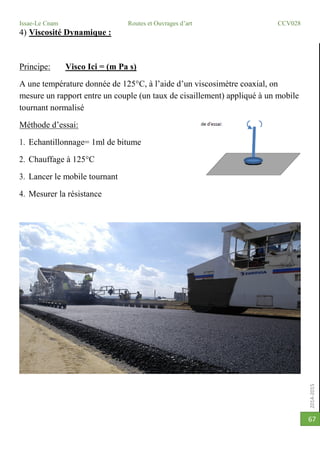 2014-2015
Issae-Le Cnam Routes et Ouvrages d’art CCV028
67
4) Viscosité Dynamique :
Principe: Visco Ici = (m Pa s)
A une température donnée de 125°C, à l’aide d’un viscosimètre coaxial, on
mesure un rapport entre un couple (un taux de cisaillement) appliqué à un mobile
tournant normalisé
Méthode d’essai:
1. Echantillonnage= 1ml de bitume
2. Chauffage à 125°C
3. Lancer le mobile tournant
4. Mesurer la résistance
 