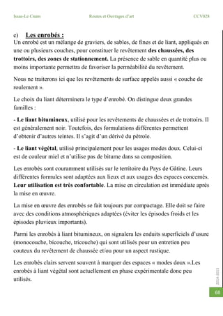 2014-2015
Issae-Le Cnam Routes et Ouvrages d’art CCV028
68
c) Les enrobés :
Un enrobé est un mélange de graviers, de sables, de fines et de liant, appliqués en
une ou plusieurs couches, pour constituer le revêtement des chaussées, des
trottoirs, des zones de stationnement. La présence de sable en quantité plus ou
moins importante permettra de favoriser la perméabilité du revêtement.
Nous ne traiterons ici que les revêtements de surface appelés aussi « couche de
roulement ».
Le choix du liant déterminera le type d’enrobé. On distingue deux grandes
familles :
- Le liant bitumineux, utilisé pour les revêtements de chaussées et de trottoirs. Il
est généralement noir. Toutefois, des formulations différentes permettent
d’obtenir d’autres teintes. Il s’agit d’un dérivé du pétrole.
- Le liant végétal, utilisé principalement pour les usages modes doux. Celui-ci
est de couleur miel et n’utilise pas de bitume dans sa composition.
Les enrobés sont couramment utilisés sur le territoire du Pays de Gâtine. Leurs
différentes formules sont adaptées aux lieux et aux usages des espaces concernés.
Leur utilisation est très confortable. La mise en circulation est immédiate après
la mise en œuvre.
La mise en œuvre des enrobés se fait toujours par compactage. Elle doit se faire
avec des conditions atmosphériques adaptées (éviter les épisodes froids et les
épisodes pluvieux importants).
Parmi les enrobés à liant bitumineux, on signalera les enduits superficiels d’usure
(monocouche, bicouche, tricouche) qui sont utilisés pour un entretien peu
couteux du revêtement de chaussée et/ou pour un aspect rustique.
Les enrobés clairs servent souvent à marquer des espaces « modes doux ».Les
enrobés à liant végétal sont actuellement en phase expérimentale donc peu
utilisés.
 