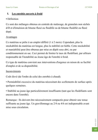 2014-2015
Issae-Le Cnam Routes et Ouvrages d’art CCV028
69
I. Les enrobés ouverts à froid
• Définition
Ce sont des mélanges obtenus en centrale de malaxage, de granulats non séchés
d/D et d'émulsion de bitume fluxé ou fluidifié ou de bitume fluidifié ou fluxé
dopé.
Avantages
Ce matériau se prête à un emploi différé (1 à 2 mois). Cependant, plus la
stockabilité du matériau est longue, plus la stabilité est faible. Cette stockabilité
et maniabilité peut être obtenue par mise en dépôt sous abri, ou par
conditionnement en sac. Ceci permet de limiter le taux de fluidifiant, par ailleurs
responsable de l'instabilité au Jeune âge de l'enrobé à froid.
Ce type de matériau convient aux interventions d'urgence en raison de sa facilité
d'emploi et de sa disponibilité.
Inconvénients
Coût élevé (de l'ordre de celui des enrobés à chaud).
• Perméabilité excessive du matériau nécessitant des scellements de surface après
quelques semaines.
• Stabilité au jeune âge particulièrement insuffisante (tant que les fluidifiants sont
encore dans l'enrobé).
Remarque : Ils doivent être nécessairement compactés pour obtenir une tenue
suffisante au jeune âge. Un gravillonnage au 2/4 ou 4/6 est indispensable avant
mise sous circulation.
 