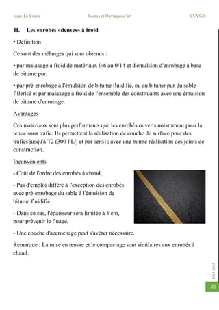 2014-2015
Issae-Le Cnam Routes et Ouvrages d’art CCV028
70
II. Les enrobés «denses» à froid
• Définition
Ce sont des mélanges qui sont obtenus :
• par malaxage à froid de matériaux 0/6 au 0/14 et d'émulsion d'enrobage à base
de bitume pur,
• par pré-enrobage à l'émulsion de bitume fluidifié, ou au bitume pur du sable
fillerisé et par malaxage à froid de l'ensemble des constituants avec une émulsion
de bitume d'enrobage.
Avantages
Ces matériaux sont plus performants que les enrobés ouverts notamment pour la
tenue sous trafic. Ils permettent la réalisation de couche de surface pour des
trafics jusqu'à T2 (300 PL/j et par sens) ; avec une bonne réalisation des joints de
construction.
Inconvénients
- Coût de l'ordre des enrobés à chaud,
- Pas d'emploi différé à l'exception des enrobés
avec pré-enrobage du sable à l'émulsion de
bitume fluidifié,
- Dans ce cas, l'épaisseur sera limitée à 5 cm,
pour prévenir le fluage,
- Une couche d'accrochage peut s'avérer nécessaire.
Remarque : La mise en œuvre et le compactage sont similaires aux enrobés à
chaud.
 