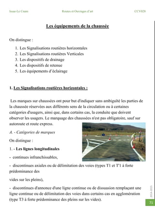 2014-2015
Issae-Le Cnam Routes et Ouvrages d’art CCV028
71
Les équipements de la chaussée
On distingue :
1. Les Signalisations routières horizontales
2. Les Signalisations routières Verticales
3. Les dispositifs de drainage
4. Les dispositifs de retenue
5. Les équipements d’éclairage
1. Les Signalisations routières horizontales :
Les marques sur chaussées ont pour but d'indiquer sans ambiguïté les parties de
la chaussée réservées aux différents sens de la circulation ou à certaines
catégories d'usagers, ainsi que, dans certains cas, la conduite que doivent
observer les usagers. Le marquage des chaussées n'est pas obligatoire, sauf sur
autoroute et route express.
A. - Catégories de marques
On distingue :
1. - Les lignes longitudinales
- continues infranchissables,
- discontinues axiales ou de délimitation des voies (types T1 et T'1 à forte
prédominance des
vides sur les pleins),
- discontinues d'annonce d'une ligne continue ou de dissuasion remplaçant une
ligne continue ou de délimitation des voies dans certains cas en agglomération
(type T3 à forte prédominance des pleins sur les vides).
 