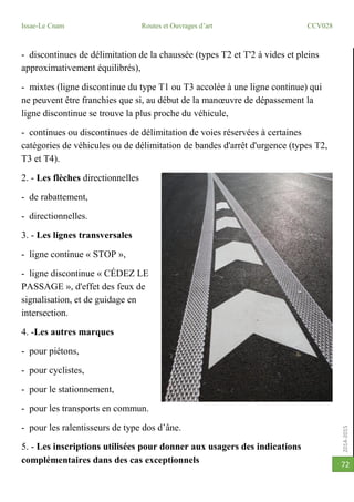2014-2015
Issae-Le Cnam Routes et Ouvrages d’art CCV028
72
- discontinues de délimitation de la chaussée (types T2 et T'2 à vides et pleins
approximativement équilibrés),
- mixtes (ligne discontinue du type T1 ou T3 accolée à une ligne continue) qui
ne peuvent être franchies que si, au début de la manœuvre de dépassement la
ligne discontinue se trouve la plus proche du véhicule,
- continues ou discontinues de délimitation de voies réservées à certaines
catégories de véhicules ou de délimitation de bandes d'arrêt d'urgence (types T2,
T3 et T4).
2. - Les flèches directionnelles
- de rabattement,
- directionnelles.
3. - Les lignes transversales
- ligne continue « STOP »,
- ligne discontinue « CÉDEZ LE
PASSAGE », d'effet des feux de
signalisation, et de guidage en
intersection.
4. -Les autres marques
- pour piétons,
- pour cyclistes,
- pour le stationnement,
- pour les transports en commun.
- pour les ralentisseurs de type dos d’âne.
5. - Les inscriptions utilisées pour donner aux usagers des indications
complémentaires dans des cas exceptionnels
 