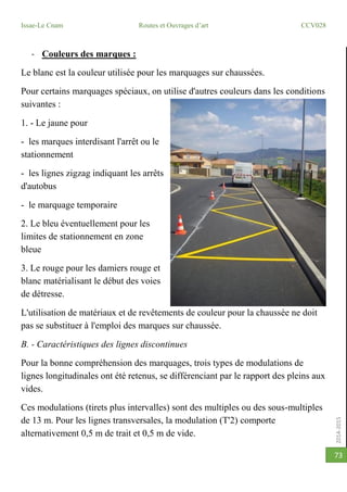 2014-2015
Issae-Le Cnam Routes et Ouvrages d’art CCV028
73
- Couleurs des marques :
Le blanc est la couleur utilisée pour les marquages sur chaussées.
Pour certains marquages spéciaux, on utilise d'autres couleurs dans les conditions
suivantes :
1. - Le jaune pour
- les marques interdisant l'arrêt ou le
stationnement
- les lignes zigzag indiquant les arrêts
d'autobus
- le marquage temporaire
2. Le bleu éventuellement pour les
limites de stationnement en zone
bleue
3. Le rouge pour les damiers rouge et
blanc matérialisant le début des voies
de détresse.
L'utilisation de matériaux et de revêtements de couleur pour la chaussée ne doit
pas se substituer à l'emploi des marques sur chaussée.
B. - Caractéristiques des lignes discontinues
Pour la bonne compréhension des marquages, trois types de modulations de
lignes longitudinales ont été retenus, se différenciant par le rapport des pleins aux
vides.
Ces modulations (tirets plus intervalles) sont des multiples ou des sous-multiples
de 13 m. Pour les lignes transversales, la modulation (T'2) comporte
alternativement 0,5 m de trait et 0,5 m de vide.
 
