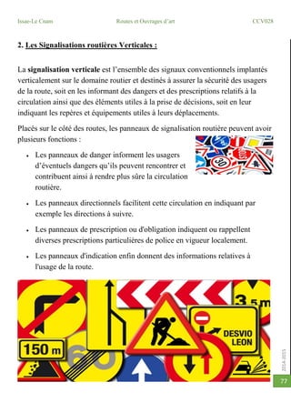2014-2015
Issae-Le Cnam Routes et Ouvrages d’art CCV028
77
2. Les Signalisations routières Verticales :
La signalisation verticale est l’ensemble des signaux conventionnels implantés
verticalement sur le domaine routier et destinés à assurer la sécurité des usagers
de la route, soit en les informant des dangers et des prescriptions relatifs à la
circulation ainsi que des éléments utiles à la prise de décisions, soit en leur
indiquant les repères et équipements utiles à leurs déplacements.
Placés sur le côté des routes, les panneaux de signalisation routière peuvent avoir
plusieurs fonctions :
 Les panneaux de danger informent les usagers
d’éventuels dangers qu’ils peuvent rencontrer et
contribuent ainsi à rendre plus sûre la circulation
routière.
 Les panneaux directionnels facilitent cette circulation en indiquant par
exemple les directions à suivre.
 Les panneaux de prescription ou d'obligation indiquent ou rappellent
diverses prescriptions particulières de police en vigueur localement.
 Les panneaux d'indication enfin donnent des informations relatives à
l'usage de la route.
 