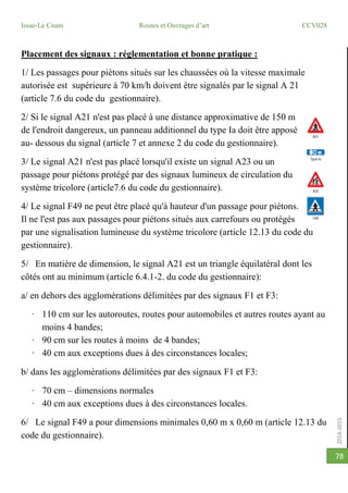 2014-2015
Issae-Le Cnam Routes et Ouvrages d’art CCV028
78
Placement des signaux : réglementation et bonne pratique :
1/ Les passages pour piétons situés sur les chaussées où la vitesse maximale
autorisée est supérieure à 70 km/h doivent être signalés par le signal A 21
(article 7.6 du code du gestionnaire).
2/ Si le signal A21 n'est pas placé à une distance approximative de 150 m
de l'endroit dangereux, un panneau additionnel du type Ia doit être apposé
au- dessous du signal (article 7 et annexe 2 du code du gestionnaire).
3/ Le signal A21 n'est pas placé lorsqu'il existe un signal A23 ou un
passage pour piétons protégé par des signaux lumineux de circulation du
système tricolore (article7.6 du code du gestionnaire).
4/ Le signal F49 ne peut être placé qu'à hauteur d'un passage pour piétons.
Il ne l'est pas aux passages pour piétons situés aux carrefours ou protégés
par une signalisation lumineuse du système tricolore (article 12.13 du code du
gestionnaire).
5/ En matière de dimension, le signal A21 est un triangle équilatéral dont les
côtés ont au minimum (article 6.4.1-2. du code du gestionnaire):
a/ en dehors des agglomérations délimitées par des signaux F1 et F3:
· 110 cm sur les autoroutes, routes pour automobiles et autres routes ayant au
moins 4 bandes;
· 90 cm sur les routes à moins de 4 bandes;
· 40 cm aux exceptions dues à des circonstances locales;
b/ dans les agglomérations délimitées par des signaux F1 et F3:
· 70 cm – dimensions normales
· 40 cm aux exceptions dues à des circonstances locales.
6/ Le signal F49 a pour dimensions minimales 0,60 m x 0,60 m (article 12.13 du
code du gestionnaire).
 