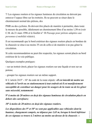 2014-2015
Issae-Le Cnam Routes et Ouvrages d’art CCV028
79
7/ Les signaux routiers et les signaux lumineux de circulation ne doivent pas
entraver l’espace libre sur les trottoirs. Ils ne peuvent se situer dans le
cheminement normal des piétons, des
PMR ou des cyclistes. Ils doivent être placés de manière à permettre, dans toute
la mesure du possible, idéalement un cheminement libre d’au moins 1,50 m (voir
C.M. du 21 mars 1996 et le feuillet n° 10 Passage pour piétons adaptées aux
personnes à mobilité réduite).
Il est recommandé que le bord extérieur des signaux routiers placés en bordure de
la chaussée se situe à au moins 35 cm de celle-ci de manière à ne pas gêner la
circulation.
Si cette recommandation ne peut être respectée, les signaux seront placés au bord
extérieur de la voie publique.
Quelques exemples pratiques:
- sur un trottoir étroit, placer les signaux routiers sur une façade et non sur un
poteau;
- grouper les signaux routiers sur un même support.
8/ L’article 24.9° - 10° du code de la route stipule: «Il est interdit de mettre un
véhicule à l’arrêt ou en stationnement à tout endroit où il est manifestement
susceptible de constituer un danger pour les usagers de la route ou de les gêner
sans nécessité, notamment:
9° à moins de 20 mètres en deçà des signaux lumineux de circulation placés en
dehors des carrefours;
10° à moins de 20 mètres en deçà des signaux routiers.
Les dispositions des 9° et 10° ne sont pas applicables aux véhicules dont la
hauteur, chargement compris, ne dépasse pas 1,65 m, lorsque le bord inférieur
de ces signaux se trouve à 2 mètres au moins au-dessus de la chaussée. »
 