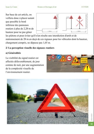 2014-2015
Issae-Le Cnam Routes et Ouvrages d’art CCV028
80
Sur base de cet article, on
veillera donc à placer autant
que possible le bord
inférieur des panneaux
routiers à plus de 2,20 m de
hauteur pour ne pas gêner
les piétons et pour éviter qu'il n'en résulte une interdiction d'arrêt et de
stationnement de 20 m en deçà de ces signaux pour les véhicules dont la hauteur,
chargement compris, ne dépasse pas 1,65 m.
2/ La perception visuelle des signaux routiers
a) Généralités
La visibilité du signal routier est
affectée défavorablement, de jour
comme de nuit, par une augmentation
de la complexité visuelle de
l’environnement routier.
 