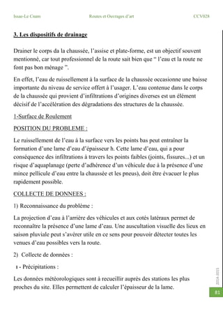 2014-2015
Issae-Le Cnam Routes et Ouvrages d’art CCV028
81
3. Les dispositifs de drainage
Drainer le corps da la chaussée, l’assise et plate-forme, est un objectif souvent
mentionné, car tout professionnel de la route sait bien que “ l’eau et la route ne
font pas bon ménage ”.
En effet, l’eau de ruissellement à la surface de la chaussée occasionne une baisse
importante du niveau de service offert à l’usager. L’eau contenue dans le corps
de la chaussée qui provient d’infiltrations d’origines diverses est un élément
décisif de l’accélération des dégradations des structures de la chaussée.
1-Surface de Roulement
POSITION DU PROBLEME :
Le ruissellement de l’eau à la surface vers les points bas peut entraîner la
formation d’une lame d’eau d’épaisseur h. Cette lame d’eau, qui a pour
conséquence des infiltrations à travers les points faibles (joints, fissures...) et un
risque d’aquaplanage (perte d’adhérence d’un véhicule due à la présence d’une
mince pellicule d’eau entre la chaussée et les pneus), doit être évacuer le plus
rapidement possible.
COLLECTE DE DONNEES :
1) Reconnaissance du problème :
La projection d’eau à l’arrière des véhicules et aux cotés latéraux permet de
reconnaître la présence d’une lame d’eau. Une auscultation visuelle des lieux en
saison pluviale peut s’avérer utile en ce sens pour pouvoir détecter toutes les
venues d’eau possibles vers la route.
2) Collecte de données :
1 - Précipitations :
Les données météorologiques sont à recueillir auprès des stations les plus
proches du site. Elles permettent de calculer l’épaisseur de la lame.
 