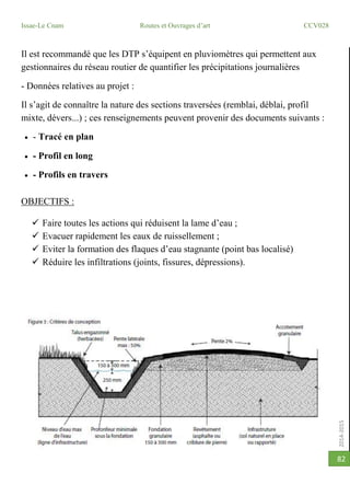 2014-2015
Issae-Le Cnam Routes et Ouvrages d’art CCV028
82
Il est recommandé que les DTP s’équipent en pluviomètres qui permettent aux
gestionnaires du réseau routier de quantifier les précipitations journalières
- Données relatives au projet :
Il s’agit de connaître la nature des sections traversées (remblai, déblai, profil
mixte, dévers...) ; ces renseignements peuvent provenir des documents suivants :
 - Tracé en plan
 - Profil en long
 - Profils en travers
OBJECTIFS :
 Faire toutes les actions qui réduisent la lame d’eau ;
 Evacuer rapidement les eaux de ruissellement ;
 Eviter la formation des flaques d’eau stagnante (point bas localisé)
 Réduire les infiltrations (joints, fissures, dépressions).
 