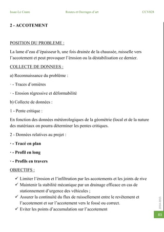 2014-2015
Issae-Le Cnam Routes et Ouvrages d’art CCV028
83
2 - ACCOTEMENT
POSITION DU PROBLEME :
La lame d’eau d’épaisseur h, une fois drainée de la chaussée, ruisselle vers
l’accotement et peut provoquer l’érosion ou la déstabilisation ce dernier.
COLLECTE DE DONNEES :
a) Reconnaissance du problème :
· - Traces d’ornières
· - Erosion régressive et déformabilité
b) Collecte de données :
1 - Pente critique :
En fonction des données météorologiques de la géométrie (local et de la nature
des matériaux on pourra déterminer les pentes critiques.
2 - Données relatives au projet :
· - Tracé en plan
· - Profil en long
· - Profils en travers
OBJECTIFS :
 Limiter l’érosion et l’infiltration par les accotements et les joints de rive
 Maintenir la stabilité mécanique par un drainage efficace en cas de
stationnement d’urgence des véhicules ;
 Assurer la continuité du flux de ruissellement entre le revêtement et
l’accotement et sur l’accotement vers le fossé ou correct.
 Eviter les points d’accumulation sur l’accotement
 