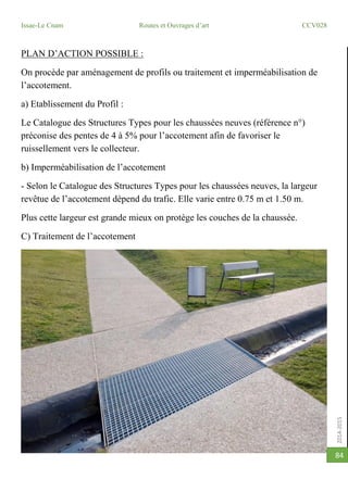 2014-2015
Issae-Le Cnam Routes et Ouvrages d’art CCV028
84
PLAN D’ACTION POSSIBLE :
On procède par aménagement de profils ou traitement et imperméabilisation de
l’accotement.
a) Etablissement du Profil :
Le Catalogue des Structures Types pour les chaussées neuves (référence n°)
préconise des pentes de 4 à 5% pour l’accotement afin de favoriser le
ruissellement vers le collecteur.
b) Imperméabilisation de l’accotement
- Selon le Catalogue des Structures Types pour les chaussées neuves, la largeur
revêtue de l’accotement dépend du trafic. Elle varie entre 0.75 m et 1.50 m.
Plus cette largeur est grande mieux on protège les couches de la chaussée.
C) Traitement de l’accotement
 