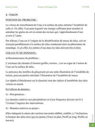 2014-2015
Issae-Le Cnam Routes et Ouvrages d’art CCV028
85
2 - TALUS
POSITION DU PROBLEME :
La vitesse de ruissellement de l’eau à la surface du talus entraîne l’instabilité de
celle-ci. En effet, l’eau peut acquérir une énergie suffisante pour arracher et
entraîner les grains du sol en créant des ravines qui s’approfondissent d’une
averse à l’autre.
Par ailleurs, l’eau est à l’origine de la déstabilisation de masse du talus, soit en
exerçant parallèlement à la surface du talus conduisant ainsi au phénomène de
renardage. A cet effet, les entrées d’eau dans les talus doivent être évitées
COLLECTE DE DONNEES :
a) Reconnaissance du problème :
L’existence de chemins d’érosion (griffes, ravines...) est un signe de l’action de
l’eau sur la surface du talus.
La présence des lentilles de glissement est une nette illustration de l’instabilité de
terrain, pouvant parfois atteindre l’illustration de l’instabilité de masse.
Les dépôts d’éboulement sur la chaussée sont des indices d’instabilités des talus
voisins en amont.
b) Collecte de données :
3) - Précipitations :
Les données relatives aux précipitations et à leur fréquence doivent servir à
l’évaluer l’urgence des interventions.
4) - Données relatives au projet :
Elles indiquent la nature des sections traversées (déblai, remblai..), l’inclinaison,
la hauteur des talus ainsi que les pentes (Tracé en plan, Profil en long, Profils en
travers).
 