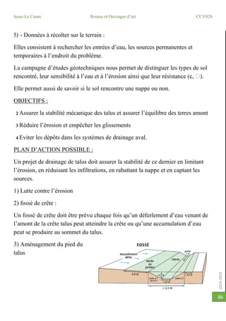 2014-2015
Issae-Le Cnam Routes et Ouvrages d’art CCV028
86
5) - Données à récolter sur le terrain :
Elles consistent à rechercher les entrées d’eau, les sources permanentes et
temporaires à l’endroit du problème.
La campagne d’études géotechniques nous permet de distinguer les types de sol
Elle permet aussi de savoir si le sol rencontre une nappe ou non.
OBJECTIFS :
2 Assurer la stabilité mécanique des talus et assurer l’équilibre des terres amont
3 Réduire l’érosion et empêcher les glissements
4 Eviter les dépôts dans les systèmes de drainage aval.
PLAN D’ACTION POSSIBLE :
Un projet de drainage de talus doit assurer la stabilité de ce dernier en limitant
l’érosion, en réduisant les infiltrations, en rabattant la nappe et en captant les
sources.
1) Lutte contre l’érosion
2) fossé de crête :
Un fossé de crête doit être prévu chaque fois qu’un déferlement d’eau venant de
l’amont de la crête talus peut atteindre la crête ou qu’une accumulation d’eau
peut se produire au sommet du talus.
3) Aménagement du pied du
talus
 