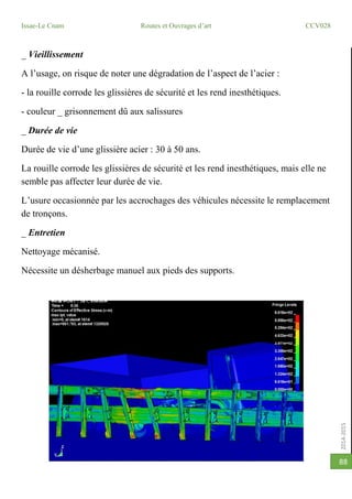 2014-2015
Issae-Le Cnam Routes et Ouvrages d’art CCV028
88
_ Vieillissement
A l’usage, on risque de noter une dégradation de l’aspect de l’acier :
- la rouille corrode les glissières de sécurité et les rend inesthétiques.
- couleur _ grisonnement dû aux salissures
_ Durée de vie
Durée de vie d’une glissière acier : 30 à 50 ans.
La rouille corrode les glissières de sécurité et les rend inesthétiques, mais elle ne
semble pas affecter leur durée de vie.
L’usure occasionnée par les accrochages des véhicules nécessite le remplacement
de tronçons.
_ Entretien
Nettoyage mécanisé.
Nécessite un désherbage manuel aux pieds des supports.
 
