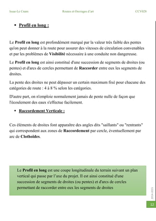 2014-2015
Issae-Le Cnam Routes et Ouvrages d’art CCV028
12
 Profil en long :
Le Profil en long est profondément marqué par la valeur très faible des pentes
qu'on peut donner à la route pour assurer des vitesses de circulation convenables
et par les problèmes de Visibilité nécessaire à une conduite non dangereuse.
Le Profil en long est ainsi constitué d'une succession de segments de droites (ou
pentes) et d'arcs de cercles permettant de Raccorder entre eux les segments de
droites.
La pente des droites ne peut dépasser un certain maximum fixé pour chacune des
catégories de route : 4 à 8 % selon les catégories.
D'autre part, on n'emploie normalement jamais de pente nulle de façon que
l'écoulement des eaux s'effectue facilement.
 Raccordement Verticale :
Ces éléments de droites font apparaître des angles dits "saillants" ou "rentrants"
qui correspondent aux zones de Raccordement par cercle, éventuellement par
arc de Clothoïdes.
Le Profil en long est une coupe longitudinale du terrain suivant un plan
vertical qui passe par l’axe du projet. Il est ainsi constitué d'une
succession de segments de droites (ou pentes) et d'arcs de cercles
permettant de raccorder entre eux les segments de droites
 