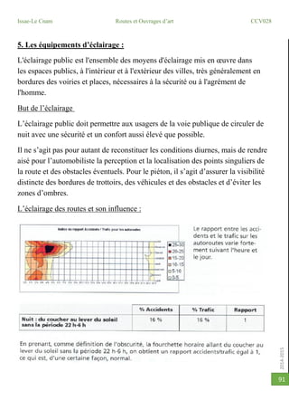 2014-2015
Issae-Le Cnam Routes et Ouvrages d’art CCV028
91
5. Les équipements d’éclairage :
L'éclairage public est l'ensemble des moyens d'éclairage mis en œuvre dans
les espaces publics, à l'intérieur et à l'extérieur des villes, très généralement en
bordures des voiries et places, nécessaires à la sécurité ou à l'agrément de
l'homme.
But de l’éclairage
L’éclairage public doit permettre aux usagers de la voie publique de circuler de
nuit avec une sécurité et un confort aussi élevé que possible.
Il ne s’agit pas pour autant de reconstituer les conditions diurnes, mais de rendre
aisé pour l’automobiliste la perception et la localisation des points singuliers de
la route et des obstacles éventuels. Pour le piéton, il s’agit d’assurer la visibilité
distincte des bordures de trottoirs, des véhicules et des obstacles et d’éviter les
zones d’ombres.
L’éclairage des routes et son influence :
 