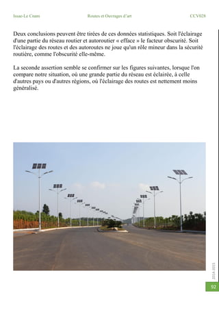 2014-2015
Issae-Le Cnam Routes et Ouvrages d’art CCV028
92
Deux conclusions peuvent être tirées de ces données statistiques. Soit l'éclairage
d'une partie du réseau routier et autoroutier « efface » le facteur obscurité. Soit
l'éclairage des routes et des autoroutes ne joue qu'un rôle mineur dans la sécurité
routière, comme l'obscurité elle-même.
La seconde assertion semble se confirmer sur les figures suivantes, lorsque l'on
compare notre situation, où une grande partie du réseau est éclairée, à celle
d'autres pays ou d'autres régions, où l'éclairage des routes est nettement moins
généralisé.
 