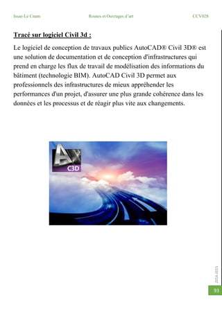 2014-2015
Issae-Le Cnam Routes et Ouvrages d’art CCV028
93
Tracé sur logiciel Civil 3d :
Le logiciel de conception de travaux publics AutoCAD® Civil 3D® est
une solution de documentation et de conception d'infrastructures qui
prend en charge les flux de travail de modélisation des informations du
bâtiment (technologie BIM). AutoCAD Civil 3D permet aux
professionnels des infrastructures de mieux appréhender les
performances d'un projet, d'assurer une plus grande cohérence dans les
données et les processus et de réagir plus vite aux changements.
 