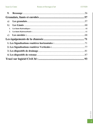 2014-2015
Issae-Le Cnam Routes et Ouvrages d’art CCV028
2
9. Ressuage ....................................................................................................56
Granulats, liants et enrobés ............................................................... 57
a) Les granulats.............................................................................................57
b) Les Liants ..................................................................................................60
1. Les liants Hydrauliques :..............................................................................................................................60
2. Les liants Hydrocarbonés :...........................................................................................................................61
c) Les enrobés :..............................................................................................68
Les équipements de la chaussée......................................................... 71
1. Les Signalisations routières horizontales :.................................................71
2. Les Signalisations routières Verticales :.....................................................77
3. Les dispositifs de drainage...........................................................................81
4. Les dispositifs de retenue .............................................................................87
Tracé sur logiciel Civil 3d :................................................................ 93
 