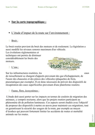 2014-2015
Issae-Le Cnam Routes et Ouvrages d’art CCV028
5
 Sur la carte topographique :
 L’étude d’impact de la route sur l’environnement :
1. Bruit :
Le bruit routier provient du bruit des moteurs et de roulement. La législation a
aussi modifié les niveaux sonores maximum d'un véhicule.
Les évolutions réglementaires et
techniques ont permis de diminuer
considérablement les bruits des
moteurs.
2. L’eau :
Sur les infrastructures routières, les eaux
de ruissellement se chargent d'apports provenant des gaz d'échappement, de
l'usure des chaussées et des pièces des véhicules (plaquettes de frein,
pneumatiques par exemple). Il est donc nécessaire de prévoir des dispositifs de
récupération des eaux superficielles provenant d'une plateforme routière.
3. Faune, flore, écosystèmes :
L'étude doit aussi porter sur les impacts en termes de couloirs de migration des
animaux, y compris nocturne, alors que les projets routiers participent au
phénomène dit de pollution lumineuse. Ces aspects seront étudiés avec l'objectif
de proposer des dispositifs à mettre en œuvre pour maintenir ces migrations, tout
en garantissant la sécurité des usagers de la route, par exemple au moyen
d‘écoducs qui peuvent fortement limiter les accidents de routes et mortalité
animale sur les routes.
 