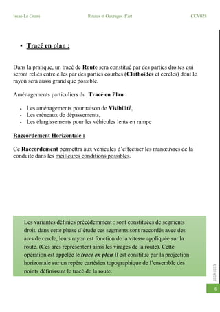 2014-2015
Issae-Le Cnam Routes et Ouvrages d’art CCV028
6
 Tracé en plan :
Dans la pratique, un tracé de Route sera constitué par des parties droites qui
seront reliés entre elles par des parties courbes (Clothoïdes et cercles) dont le
rayon sera aussi grand que possible.
Aménagements particuliers du Tracé en Plan :
 Les aménagements pour raison de Visibilité,
 Les créneaux de dépassements,
 Les élargissements pour les véhicules lents en rampe
Raccordement Horizontale :
Ce Raccordement permettra aux véhicules d’effectuer les manœuvres de la
conduite dans les meilleures conditions possibles.
Les variantes définies précédemment : sont constituées de segments
droit, dans cette phase d’étude ces segments sont raccordés avec des
arcs de cercle, leurs rayon est fonction de la vitesse appliquée sur la
route. (Ces arcs représentent ainsi les virages de la route). Cette
opération est appelée le tracé en plan Il est constitué par la projection
horizontale sur un repère cartésien topographique de l’ensemble des
points définissant le tracé de la route.
 