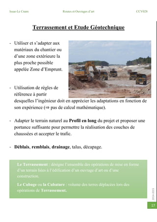 2014-2015
Issae-Le Cnam Routes et Ouvrages d’art CCV028
17
Terrassement et Etude Géotechnique
- Utiliser et s’adapter aux
matériaux du chantier ou
d’une zone extérieure la
plus proche possible
appelée Zone d’Emprunt.
- Utilisation de règles de
référence à partir
desquelles l’ingénieur doit en apprécier les adaptations en fonction de
son expérience (⇒ pas de calcul mathématique).
- Adapter le terrain naturel au Profil en long du projet et proposer une
portance suffisante pour permettre la réalisation des couches de
chaussées et accepter le trafic.
- Déblais, remblais, drainage, talus, décapage.
Le Terrassement : désigne l’ensemble des opérations de mise en forme
d’un terrain liées à l’édification d’un ouvrage d’art ou d’une
construction.
Le Cubage ou la Cubature : volume des terres déplacées lors des
opérations de Terrassement.
 