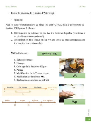 2014-2015
Issae-Le Cnam Routes et Ouvrages d’art CCV028
24
- Indice de plasticité Ip (Limites d’Atterberg) :
· Principe:
Pour les sols comportant un % de Fines (80 μm) > 35%.L’essai s’effectue sur la
fraction 0/400μm en 2 phases:
1. détermination de la teneur en eau Wc à la limite de liquidité (résistance a
un cisaillement conventionnel)
2. détermination de la teneur en eau Wp à la limite de plasticité (résistance
à la traction conventionnelle).
Méthode d’essai :
1. Echantillonnage
2. Etuvage
3. Criblage de la Fraction 400μm
4. Pesage
5. Modification de la Teneur en eau
6. Réalisation de la rainure WL
7. Réalisation du rouleau de sol WP
IP = WP -WL
WL
Wp
 