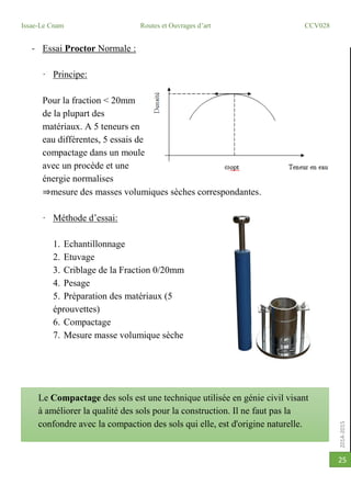 2014-2015
Issae-Le Cnam Routes et Ouvrages d’art CCV028
25
- Essai Proctor Normale :
· Principe:
Pour la fraction < 20mm
de la plupart des
matériaux. A 5 teneurs en
eau différentes, 5 essais de
compactage dans un moule
avec un procède et une
énergie normalises
⇒mesure des masses volumiques sèches correspondantes.
· Méthode d’essai:
1. Echantillonnage
2. Etuvage
3. Criblage de la Fraction 0/20mm
4. Pesage
5. Préparation des matériaux (5
éprouvettes)
6. Compactage
7. Mesure masse volumique sèche
Le Compactage des sols est une technique utilisée en génie civil visant
à améliorer la qualité des sols pour la construction. Il ne faut pas la
confondre avec la compaction des sols qui elle, est d'origine naturelle.
 