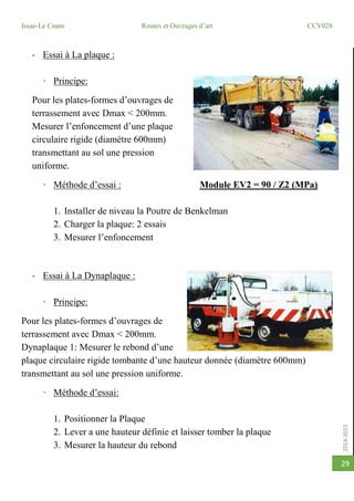 2014-2015
Issae-Le Cnam Routes et Ouvrages d’art CCV028
29
- Essai à La plaque :
· Principe:
Pour les plates-formes d’ouvrages de
terrassement avec Dmax < 200mm.
Mesurer l’enfoncement d’une plaque
circulaire rigide (diamètre 600mm)
transmettant au sol une pression
uniforme.
· Méthode d’essai : Module EV2 = 90 / Z2 (MPa)
1. Installer de niveau la Poutre de Benkelman
2. Charger la plaque: 2 essais
3. Mesurer l’enfoncement
- Essai à La Dynaplaque :
· Principe:
Pour les plates-formes d’ouvrages de
terrassement avec Dmax < 200mm.
Dynaplaque 1: Mesurer le rebond d’une
plaque circulaire rigide tombante d’une hauteur donnée (diamètre 600mm)
transmettant au sol une pression uniforme.
· Méthode d’essai:
1. Positionner la Plaque
2. Lever a une hauteur définie et laisser tomber la plaque
3. Mesurer la hauteur du rebond
 