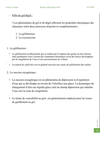 2014-2015
Issae-Le Cnam Routes et Ouvrages d’art CCV028
31
- Effet de gel/dégel :
• Les phénomènes de gel et de dégel affectent les propriétés mécaniques des
chaussées selon deux processus disjoints et complémentaires :
1. La gélifraction
2. La cryosuccion
1. La gélifraction :
• La gélifraction un phénomène qui se traduit par la rupture des grains ou des liaisons
inter granulaires sous l’action des contraintes thermiques et/ou des forces développées
par la congélation de l’eau et son accroissement de volume
.
• La notion de «gélivité» est en général associée aux essais de gélifraction des roches.
2. La succion cryogénique :
• La succion cryogénique est un phénomène de dépression et d’aspiration
d’eau qui se développe au niveau de l’interface eau-glace. La dynamique du
changement d’état eau liquide-glace créé un champ dépression qui entraîne
l’eau vers la zone de congélation.
• Le terme de «sensibilité au gel», est généralement employé pour les essais
de gonflement au gel.
 