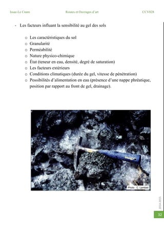 2014-2015
Issae-Le Cnam Routes et Ouvrages d’art CCV028
32
- Les facteurs influant la sensibilité au gel des sols
o Les caractéristiques du sol
o Granularité
o Perméabilité
o Nature physico-chimique
o État (teneur en eau, densité, degré de saturation)
o Les facteurs extérieurs
o Conditions climatiques (durée du gel, vitesse de pénétration)
o Possibilités d’alimentation en eau (présence d’une nappe phréatique,
position par rapport au front de gel, drainage).
 