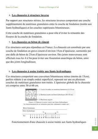 2014-2015
Issae-Le Cnam Routes et Ouvrages d’art CCV028
37
4. Les chaussées à structure inverse
Par rapport aux structures mixtes, les structures inverses comportent une couche
supplémentaire de matériaux granulaires entre la couche de fondation (traitée aux
liants hydrauliques) et les couches supérieures bitumineuses.
Cette couche de matériaux granulaires a pour rôle d’éviter la remontée des
fissures de la couche de fondation.
5. Les chaussées en béton de ciment
Ces structures sont peu répandues en France. La chaussée est constituée par une
couche de fondation en grave ciment d’environ 15cm d’épaisseur, surmontée par
une dalle de béton de 25cm d’épaisseur environ. Des joints transversaux sont
effectués tous les 4 à 5m pour éviter une fissuration anarchique du béton, ainsi
que des joints longitudinaux
6. Les chaussées à assise traitée aux liants hydrauliques
Ces structures comportent une couverture bitumineuse mince (moins de 15cm),
parfois réduite à un simple enduit superficiel, reposant sur une ou plusieurs
couches de matériaux granulaires non traités. L'épaisseur globale de la chaussée
est comprise entre 30 et 60 cm.
Fonctionnement d'une chaussée à assise traitée aux liants hydrauliques
 