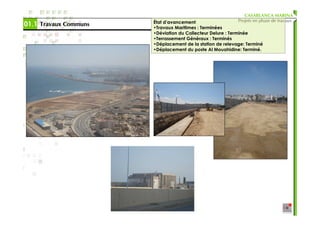 CASABLANCA MARINA
                       État d’avancement:                  Projets en phase de travaux
01.1 Travaux Communs   •Travaux Maritimes : Terminées
                       •Déviation du Collecteur Delure : Terminée
                       •Terrassement Généraux : Terminés
                       •Déplacement de la station de relevage: Terminé
                       •Déplacement du poste Al Mouahidine: Terminé.
 