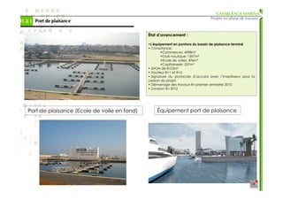 CASABLANCA MARINA
                                                                                    Projets en phase de travaux
01.3.1 Port de plaisance

                                                 État d’avancement :

                                                 •L’équipement en pontons du bassin de plaisance terminé
                                                 • Consistance:
                                                          •Commerces: 4598m²
                                                          •Club nautique: 1597m²
                                                          •Ecole de voiles: 496m²
                                                          •Capitainerie: 537m²
                                                 • SHON de 8105m²
                                                 • Hauteur R+1 et R+2
                                                 • Signature du protocole d’accord avec l’investisseur pour la
                                                 cession du projet.
                                                 • Démarrage des travaux fin premier semestre 2010
                                                 • Livraison fin 2012




    Port de plaisance (Ecole de voile en fond)        Équipement port de plaisance
 