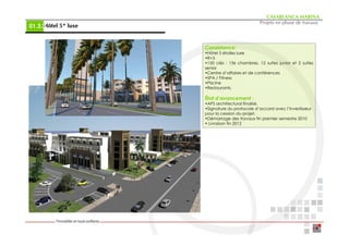 CASABLANCA MARINA
                                                Projets en phase de travaux
     Hôtel 5* luxe
01.3.2


                     Consistance:
                     •Hôtel 5 étoiles luxe
                     •R+3
                     •150 clés : 136 chambres, 12 suites junior et 2 suites
                     senior
                     •Centre d’affaires et de conférences
                     •SPA / Fitness
                     •Piscine
                     •Restaurants.

                     État d’avancement :
                     •APS architectural finalisé.
                     •Signature du protocole d’accord avec l’investisseur
                     pour la cession du projet.
                     •Démarrage des travaux fin premier semestre 2010
                     • Livraison fin 2012
 