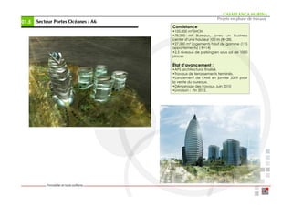 CASABLANCA MARINA
                                                              Projets en phase de travaux
01.5   Secteur Portes Océanes / A6
                      Océ
                                     Consistance
                                     •105.000 m² SHON
                                     •78.000 m² Bureaux, avec un business
                                     center d’une hauteur 100 m (R+28).
                                     •27.000 m² Logements haut de gamme (115
                                     appartements) ( R+14)
                                     •2,5 niveaux de parking en sous sol de 1000
                                     places

                                     État d’avancement :
                                     •APS architectural finalisé.
                                     •Travaux de terrassements terminés.
                                     •Lancement de l’AMI en janvier 2009 pour
                                     la vente du bureaux.
                                     •Démarrage des travaux Juin 2010
                                     •Livraison : Fin 2012.
 