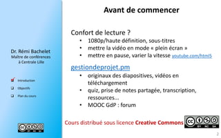 Dr.RémiBachelet 
Maître de conférences 
à Centrale Lille 
Introduction 
Objectifs 
Plan du cours 
Avant de commencer 
2 
Confort de lecture ? 
•1080p/haute définition, sous-titres 
•mettre la vidéo en mode «plein écran» 
•mettre en pause, varier la vitesse youtube.com/html5 
gestiondeprojet.pm 
•originaux des diapositives, vidéos en téléchargement 
•quiz, prise de notes partagée, transcription, ressources... 
•MOOC GdP: forum 
Cours distribué sous licenceCreativeCommons 
  