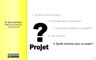 Dr.RémiBachelet 
Maître de conférences 
à Centrale Lille 
Projet 
1. Qu’est ce qu’un projet ? 
2. Un projet dans l’entreprise 
3. Comment organiser un projet ? 
4. Cas concrets 
5. Quelle structure pour un projet ? 
42 
 