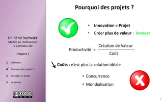 Dr.RémiBachelet 
Maître de conférences 
à Centrale Lille 
Chapitre 1 
Définition 
Pourquoidesprojets? 
Managerunprojet 
Seformer 
Pourquoi des projets ? 
Productivité = 
Coût 
Création de Valeur 
Coûts: n’est plus la solution idéale 
•Concurrence 
•Mondialisation 
•Créer plus de valeur : innover 
•Innovation = Projet 
7 
  