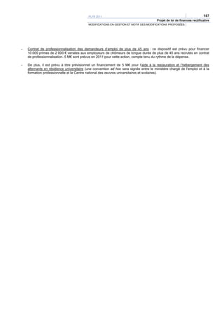 PLFR 2011                                                                      107
                                                                                        Projet de loi de finances rectificative
                                           MODIFICATIONS EN GESTION ET MOTIF DES MODIFICATIONS PROPOSÉES




-   Contrat de professionnalisation des demandeurs d’emploi de plus de 45 ans : ce dispositif est prévu pour financer
    10 000 primes de 2 000 € versées aux employeurs de chômeurs de longue durée de plus de 45 ans recrutés en contrat
    de professionnalisation. 5 M€ sont prévus en 2011 pour cette action, compte tenu du rythme de la dépense.

-   De plus, il est prévu à titre prévisionnel un financement de 5 M€ pour l’aide à la restauration et l’hébergement des
    alternants en résidence universitaire (une convention ad hoc sera signée entre le ministère chargé de l’emploi et à la
    formation professionnelle et le Centre national des œuvres universitaires et scolaires).
 