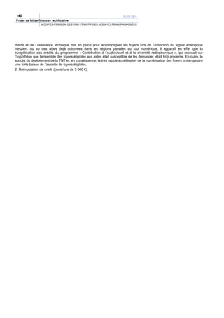 140                                                                     PLFR 2011
Projet de loi de finances rectificative
                  MODIFICATIONS EN GESTION ET MOTIF DES MODIFICATIONS PROPOSÉES




d’aide et de l’assistance technique mis en place pour accompagner les foyers lors de l’extinction du signal analogique
hertzien. Au vu des aides déjà octroyées dans les régions passées au tout numérique, il apparaît en effet que la
budgétisation des crédits du programme « Contribution à l’audiovisuel et à la diversité radiophonique », qui reposait sur
l’hypothèse que l'ensemble des foyers éligibles aux aides était susceptible de les demander, était trop prudente. En outre, le
succès du déploiement de la TNT et, en conséquence, la très rapide accélération de la numérisation des foyers ont engendré
une forte baisse de l'assiette de foyers éligibles.
2. Réimputation de crédit (ouverture de 5 000 €).
 