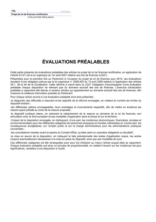 176                                            PLFR 2011
Projet de loi de finances rectificative
                  ÉVALUATIONS PRÉALABLES




                                 ÉVALUATIONS PRÉALABLES

Cette partie présente les évaluations préalables des articles du projet de loi de finances rectificative, en application de
l’article 53 (4°) de la loi organique du 1er août 2001 relative aux lois de finances (LOLF) .
Présentées pour la première fois au Parlement à l’occasion du projet de loi de finances pour 2010, ces évaluations
résultent d’une obligation prévue par la loi organique n° 2009-403 du 15 avril 2009 relative à l’application des articles
34-1, 39 et 44 de la Constitution. Cette réforme a inscrit dans la LOLF l’obligation d’accompagner d’une évaluation
préalable chaque disposition ne relevant pas du domaine exclusif des lois de finances. L’exercice d’évaluation
préalable a cependant été étendu à certains articles qui appartiennent au domaine exclusif des lois de finances, afin
d’assurer la meilleure information possible du Parlement.
Pour chaque article soumis à une évaluation préalable sont ainsi présentés :
-le diagnostic des difficultés à résoudre et les objectifs de la réforme envisagée, en mettant en lumière les limites du
dispositif existant ;
-les différentes options envisageables, leurs avantages et inconvénients respectifs, afin de mettre en évidence les
raisons ayant présidé au choix de la mesure proposée ;
-le dispositif juridique retenu, en précisant le rattachement de la mesure au domaine de la loi de finances, son
articulation avec le droit européen et ses modalités d’application dans le temps et sur le territoire ;
-l’impact de la disposition envisagée, en distinguant, d’une part, les incidences (économiques, financières, sociales et
environnementales) pour les différentes catégories de personnes physiques et morales intéressées et, d’autre part, les
conséquences (budgétaires, sur l’emploi public et sur la charge administrative) pour les administrations publiques
concernées ;
-les consultations menées avant la saisine du Conseil d’État, qu’elles aient un caractère obligatoire ou facultatif ;
-la mise en œuvre de la disposition, en indiquant la liste prévisionnelle des textes d’application requis, les autres
moyens éventuellement nécessaires à la mise en place du dispositif, ainsi que ses modalités de suivi.
Ces différentes catégories ont été renseignées avec pour but d’éclairer au mieux l’article auquel elles se rapportent.
Chaque évaluation préalable suit ainsi un principe de proportionnalité, en mettant l’accent sur les incidences les plus
significatives, variables d’une disposition à l’autre.
 