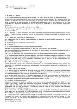 178                                           PLFR 2011
Projet de loi de finances rectificative
                  ÉVALUATIONS PRÉALABLES




G. A l’article 1723 ter-00 A :
1° Le premier alinéa est précédé de la mention « I » et il est inséré, après cet alinéa, un alinéa ainsi rédigé :
« Toutefois, l’impôt de solidarité sur la fortune dû par les redevables mentionnés au 2 du I de l'article 885 W est
recouvré en vertu d’un rôle rendu exécutoire selon les modalités prévues à l'article 1658. Cet impôt peut être
payé, sur demande du redevable, dans les conditions prévues à l'article 1681 A. Ces dispositions ne sont pas
applicables aux impositions résultant de la mise en œuvre d’une rectification ou d’une procédure d’imposition
d’office. » ;
2° Le deuxième alinéa, devenu le troisième, est ainsi rédigé :
« II. - Ne sont pas applicables aux redevables mentionnés au I : ».
H. A l’article 1730 :
1° Au 1, les mots : « et des impositions recouvrées comme les impositions précitées » sont remplacés par les
mots : « , des impositions recouvrées comme les impositions précitées et de l’impôt de solidarité sur la
fortune » ;
2° Au 2, après le b), il est inséré un c) ainsi rédigé :
« c) Aux sommes dues au titre de l’impôt de solidarité sur la fortune par les redevables mentionnés au 1 du I de
l’article 885 W. »
II. - Le livre des procédures fiscales est ainsi modifié :
A. A l’article L. 23 A :
1° Le premier alinéa est remplacé par trois alinéas ainsi rédigés :
« En vue du contrôle de l'impôt de solidarité sur la fortune, l'administration peut demander :
« a) Aux redevables mentionnés au 2 du I de l’article 885 W : la composition et l’évaluation détaillée de l’actif et
du passif de leur patrimoine ;
« b) A tous les redevables : des éclaircissements et, sur les éléments mentionnés au a, des justifications. » ;
2° Au troisième alinéa, devenu le cinquième, les mots : « ou si les justifications prévues à l'article 885 Z du code
général des impôts ou demandées en application du premier alinéa sont estimées insuffisantes » sont
remplacés par les mots : « aux demandes mentionnées aux a) et b) ou si les éclaircissements ou
justifications sont estimés insuffisants ».
B. Le 4° de l’article L. 66 est complété par un alinéa ainsi rédigé :
« Cette disposition s’applique aux personnes mentionnées au 2 du I de l’article 885 W du code général des
impôts qui n’ont pas indiqué la valeur nette taxable de leur patrimoine dans la déclaration prévue à l'article 170
de ce code. »
C. L’article L. 180 est ainsi modifié :
1° Le premier alinéa est complété par les mots : « ou, pour l’impôt de solidarité sur la fortune des redevables
ayant respecté l’obligation prévue au 2 du I de l’article 885 W du code général des impôts, jusqu'à l'expiration de
la troisième année suivant celle au titre de laquelle l’imposition est due » ;
2° Au second alinéa, après le mot : « formalité » sont ajoutés les mots : « ou, pour l’impôt de solidarité sur la
fortune des redevables mentionnés au 2 du I de l’article 885 W du code général des impôts, par la réponse du
redevable à la demande de l’administration prévue au a de l’article L. 23 A » ;
3° Il est ajouté un alinéa ainsi rédigé :
« Pour les redevables de l’impôt de solidarité sur la fortune mentionnés au 2 du I de l’article 885 W du code
général des impôts, lorsque les obligations déclaratives incombant au redevable en application des
articles 1649 A et 1649 AA du même code n’ont pas été respectées par le redevable, le délai prévu au premier
alinéa n’est pas non plus opposable à l’administration pour les biens ou droits afférents aux obligations
déclaratives qui n’ont pas été respectées. »
D. Au premier alinéa de l’article L. 253, après les mots : « inscrit au rôle des impôts directs » sont insérés les
mots : « ou, pour les redevables de l’impôt de solidarité sur la fortune relevant des dispositions du 2 du I de
l'article 885 W du code général des impôts, au rôle de cet impôt. »
III. - Les dispositions des I et II s’appliquent à l’impôt de solidarité sur la fortune dû à compter de l’année 2012, à
l’exception de l’option de paiement par prélèvements mensuels prévue au deuxième alinéa du 1 de
l’article 1723 ter-00 A du code général des impôts dans sa rédaction issue du G du I, qui s’applique à l’impôt dû
à compter de l’année 2013.
IV. - Au titre de l’année 2011 :
 