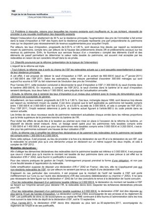 180                                               PLFR 2011
Projet de loi de finances rectificative
                  ÉVALUATIONS PRÉALABLES




1.3 Problème à résoudre, raisons pour lesquelles les moyens existants sont insuffisants et, le cas échéant, nécessité de
procéder à une nouvelle modification des dispositifs existants
Malgré l’instauration d’un abattement de 30 % sur la résidence principale, l’augmentation des prix de l’immobilier a fait entrer
dans la base d’imposition à l’ISF des foyers dont la résidence principale représente une part prépondérante du patrimoine
mais qui ne disposent pas nécessairement de revenus supplémentaires pour acquitter l’impôt.
Par ailleurs, les taux d’imposition, progressifs de 0,55 % à 1,80 %, sont devenus trop élevés par rapport au rendement
moyen du patrimoine, compte tenu par ailleurs de la hausse des prélèvements directs (IR et prélèvements sociaux) sur les
revenus du patrimoine. Enfin, la fourniture aux services fiscaux d’un « inventaire » complet des éléments d’actif et des
éléments de passif permettant de déterminer la valeur nette taxable du patrimoine, est souvent mal acceptée par les
redevables en raison de son caractère intrusif dans la vie privée.
1.4 Objectifs poursuivis par la réforme (présentation de la logique de l’intervention)
L’objectif de la réforme est triple.
- Tout d’abord, la réforme vise à sortir du champ de l’ISF les redevables actuels qui y sont assujettis essentiellement à raison
de leur résidence principale.
A cet effet, il est proposé de relever le seuil d’imposition à l’ISF, en le portant de 800 000 € (seuil au 1er janvier 2011)
à 1 300 000 € dès l’ISF 2011. Selon les estimations, cette mesure permettrait d’exonérer 300 000 ménages qui sont
aujourd’hui soumis à l’ISF du fait notamment de l’évolution des prix de l’immobilier.
Pour l’année 2011, cette évolution conduirait à déconnecter le seuil d’imposition à l’ISF (1 300 000 €) du seuil d’entrée dans
le barème (800 000 €). En revanche, à compter de l’ISF 2012, le seuil d’entrée dans le barème et le seuil d’imposition
seraient identiques, tous deux fixés à 1 300 000 €, sans préjudice de l’actualisation annuelle.
- Ensuite, la réforme vise à ramener les taux d’imposition à un niveau plus cohérent avec le niveau de rémunération que le
patrimoine est susceptible de générer.
Actuellement, six taux existent, progressifs de 0,55 % à 1,80 %. Ces taux, inchangés depuis 1999, sont devenus trop élevés
par rapport au rendement moyen du capital. Il est donc proposé que le tarif applicable au patrimoine net taxable compris
entre 1 300 000 € et 3 000 000 € soit fixé à 0,25 %, et à 0,50 % au-delà de 3 000 000 €, et cela à compter de l’ISF 2012.
Pour l’ISF 2011, l’impôt resterait déterminé à partir du barème actuel figurant à l’article 885 U du code précité dans sa
version actuelle.
Les limites de ces deux nouveaux seuils de patrimoine resteraient actualisées chaque année dans les mêmes proportions
que la limite supérieure de la première tranche du barème de l’IR.
Pour éviter les effets de seuils liés à la taxation au premier euro mise en place à l’occasion de la réforme du barème, un
dispositif de décote serait instauré. Ainsi, un lissage serait opéré pour les patrimoines nets taxables compris entre
1 300 000 € et 1 400 000 €, ainsi que pour les patrimoines nets taxables compris entre 3 000 000 € et 3 200 000 €, c’est-à-
dire pour les patrimoines subissant une hausse de leur cotisation d’ISF.
- Enfin, la réforme vise à simplifier les démarches déclaratives et de paiement des redevables dont le patrimoine net taxable
est compris entre 1 300 000 € et 3 000 000 €.
Dans cette optique, il est proposé, au lieu de procéder à la fois à la déclaration de son IR et à la déclaration de son ISF, que
le redevable ne procède plus qu’à une démarche unique en déclarant sur un même support les deux impôts, et cela à
compter de l’ISF 2012.
Modalités déclaratives :
Afin d’alléger les démarches déclaratives des redevables dont le patrimoine taxable est inférieur à 3 000 000 €, il est proposé
que ceux-ci n’aient plus qu’à inscrire le montant net taxable de leur patrimoine dans une case prévue à cet effet sur la
déclaration d’IR n° 2042, sans fournir ni justificatifs ni annexes.
Pour des raisons pratiques de gestion de l’impôt, l’aménagement proposé prendrait la forme d’une obligation, et non pas
d’une faculté laissée à l’appréciation du redevable.
Cette simplification suppose de déposer une déclaration d’IR n° 2042 en France : dès lors, elle ne s’appliquerait pas aux
non-résidents redevables de l’ISF, qui par ailleurs ne seraient pas tenus au dépôt d’une déclaration d’IR.
S’agissant du cas particulier des concubins, il est proposé que le montant de l’actif net taxable à l’ISF soit porté
indifféremment sur l’une ou sur l’autre des déclarations d’IR des concubins (télédéclaration ou imprimé n° 2042). Il ne sera
pas nécessaire de faire figurer sur la déclaration n° 2042 de l’un des concubins le renvoi à la déclaration de l’autre concubin.
- Pour les redevables disposant d’un patrimoine taxable inférieur à 3 000 000 €, la déclaration du montant net taxable à l’ISF
se faisant sur l’imprimé servant pour déclarer l’IR, le redevable devra donc respecter les échéances déclaratives prévues
pour l’IR.
- Pour les redevables disposant d’un patrimoine taxable supérieur à 3 000 000 €, la déclaration d’ISF doit être déposée au
plus tard le 15 juin de l’année d’imposition. La déclaration continue d’être accompagnée de ses annexes et du règlement de
l’ISF. Les justificatifs de dons ou de souscriptions au capital de PME continuent à être fournis à l’administration dans les trois
mois suivant la date limite de dépôt de la déclaration d’ISF, soit le 15 septembre.
- Pour l’année 2011, la déclaration d’ISF devra être déposée au plus tard au 30 septembre 2011, accompagnée du
règlement de l’impôt et de ses justificatifs.
 