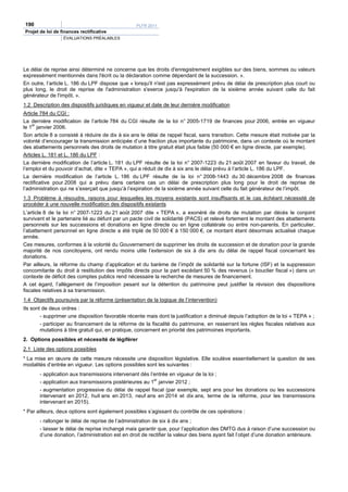 190                                               PLFR 2011
Projet de loi de finances rectificative
                  ÉVALUATIONS PRÉALABLES




Le délai de reprise ainsi déterminé ne concerne que les droits d'enregistrement exigibles sur des biens, sommes ou valeurs
expressément mentionnés dans l'écrit ou la déclaration comme dépendant de la succession. ».
En outre, l’article L. 186 du LPF dispose que « lorsqu'il n'est pas expressément prévu de délai de prescription plus court ou
plus long, le droit de reprise de l'administration s'exerce jusqu'à l'expiration de la sixième année suivant celle du fait
générateur de l'impôt. ».
1.2 Description des dispositifs juridiques en vigueur et date de leur dernière modification
Article 784 du CGI :
La dernière modification de l’article 784 du CGI résulte de la loi n° 2005-1719 de finances pour 2006, entrée en vigueur
le 1er janvier 2006.
Son article 8 a consisté à réduire de dix à six ans le délai de rappel fiscal, sans transition. Cette mesure était motivée par la
volonté d’encourager la transmission anticipée d’une fraction plus importante du patrimoine, dans un contexte où le montant
des abattements personnels des droits de mutation à titre gratuit était plus faible (50 000 € en ligne directe, par exemple).
Articles L. 181 et L. 186 du LPF :
La dernière modification de l’article L. 181 du LPF résulte de la loi n° 2007-1223 du 21 août 2007 en faveur du travail, de
l’emploi et du pouvoir d’achat, dite « TEPA », qui a réduit de dix à six ans le délai prévu à l’article L. 186 du LPF.
La dernière modification de l’article L. 186 du LPF résulte de la loi n° 2008-1443 du 30 décembre 2008 de finances
rectificative pour 2008 qui a prévu dans certains cas un délai de prescription plus long pour le droit de reprise de
l’administration qui ne s’exerçait que jusqu’à l’expiration de la sixième année suivant celle du fait générateur de l’impôt.
1.3 Problème à résoudre, raisons pour lesquelles les moyens existants sont insuffisants et le cas échéant nécessité de
procéder à une nouvelle modification des dispositifs existants
L’article 8 de la loi n° 2007-1223 du 21 août 2007 dite « TEPA », a exonéré de droits de mutation par décès le conjoint
survivant et le partenaire lié au défunt par un pacte civil de solidarité (PACS) et relevé fortement le montant des abattements
personnels sur les successions et donations en ligne directe ou en ligne collatérale ou entre non-parents. En particulier,
l’abattement personnel en ligne directe a été triplé de 50 000 € à 150 000 €, ce montant étant désormais actualisé chaque
année.
Ces mesures, conformes à la volonté du Gouvernement de supprimer les droits de succession et de donation pour la grande
majorité de nos concitoyens, ont rendu moins utile l’extension de six à dix ans du délai de rappel fiscal concernant les
donations.
Par ailleurs, la réforme du champ d’application et du barème de l’impôt de solidarité sur la fortune (ISF) et la suppression
concomitante du droit à restitution des impôts directs pour la part excédant 50 % des revenus (« bouclier fiscal ») dans un
contexte de déficit des comptes publics rend nécessaire la recherche de mesures de financement.
A cet égard, l’allègement de l’imposition pesant sur la détention du patrimoine peut justifier la révision des dispositions
fiscales relatives à sa transmission.
1.4 Objectifs poursuivis par la réforme (présentation de la logique de l’intervention)
Ils sont de deux ordres :
        - supprimer une disposition favorable récente mais dont la justification a diminué depuis l’adoption de la loi « TEPA » ;
        - participer au financement de la réforme de la fiscalité du patrimoine, en resserrant les règles fiscales relatives aux
        mutations à titre gratuit qui, en pratique, concernent en priorité des patrimoines importants.
2. Options possibles et nécessité de légiférer
2.1 Liste des options possibles
* La mise en œuvre de cette mesure nécessite une disposition législative. Elle soulève essentiellement la question de ses
modalités d’entrée en vigueur. Les options possibles sont les suivantes :
       - application aux transmissions intervenant dès l’entrée en vigueur de la loi ;
       - application aux transmissions postérieures au 1er janvier 2012 ;
       - augmentation progressive du délai de rappel fiscal (par exemple, sept ans pour les donations ou les successions
       intervenant en 2012, huit ans en 2013, neuf ans en 2014 et dix ans, terme de la réforme, pour les transmissions
       intervenant en 2015).
* Par ailleurs, deux options sont également possibles s’agissant du contrôle de ces opérations :
       - rallonger le délai de reprise de l’administration de six à dix ans ;
       - laisser le délai de reprise inchangé mais garantir que, pour l’application des DMTG dus à raison d’une succession ou
       d’une donation, l’administration est en droit de rectifier la valeur des biens ayant fait l’objet d’une donation antérieure.
 