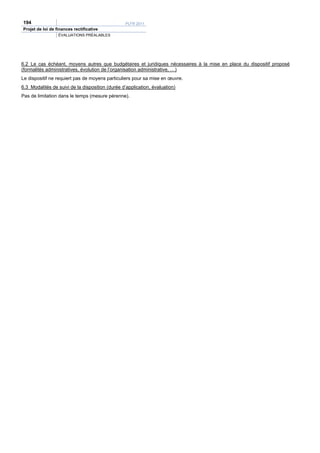 194                                               PLFR 2011
Projet de loi de finances rectificative
                  ÉVALUATIONS PRÉALABLES




6.2 Le cas échéant, moyens autres que budgétaires et juridiques nécessaires à la mise en place du dispositif proposé
(formalités administratives, évolution de l’organisation administrative, …)
Le dispositif ne requiert pas de moyens particuliers pour sa mise en œuvre.
6.3 Modalités de suivi de la disposition (durée d’application, évaluation)
Pas de limitation dans le temps (mesure pérenne).
 